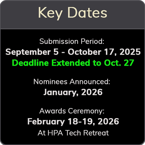 Key Dates Submission Period: September 5 - October 17, 2025 Deadline Extended to Oct. 27 Nominees Announced: January, 2026 Awards Ceremony: February 18-19, 2026 At HPA Tech Retreat