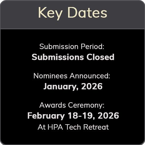 Key Dates Submission Period: Submissions Closed Oct. 27 Nominees Announced: January, 2026 Awards Ceremony: February 18-19, 2026 At HPA Tech Retreat