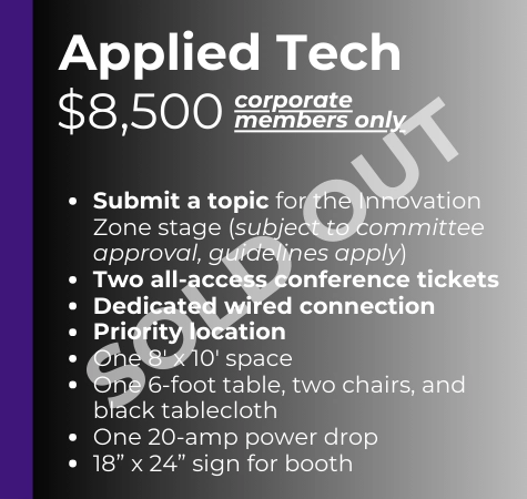 Applied Tech Corporate Members Only - $8,500 SOLD OUT -Submit a topic for the Innovation Zone stage (subject to committee approval, guidelines apply -Two all-access conference tickets -Dedicated wired connection -Priority location -One 8' x 10' space -One 6' table, two chairs, and black tablecloth -One 20-amp power drop -18" x 24" sign for booth