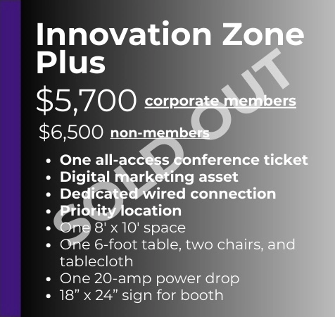 Plus Corporate Members - $5,700 Non-Members - $6,500 -One all-access conference ticket -Digital marketing asset -Dedicated wired connection -Priority location -One 8' x 10' space -One 6' table, two chairs, and black tablecloth -One 20-amp power drop -18" x 24" sign for booth - SOLD OUT