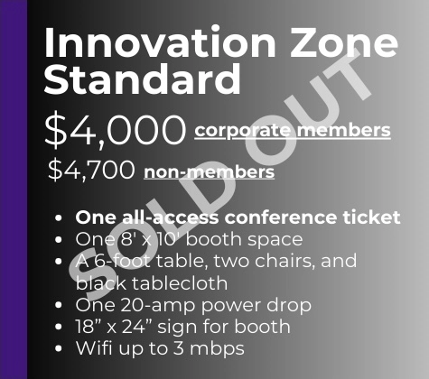 Standard Corporate Members - $4,000 Non-Members - $4,700 -One all-access conference ticket -One 8' x 10' booth space A 6' table, two chairs, and black tablecloth -One 20-amp power drop -18" x 24" sign for booth -Wifi up to 3 mbps - SOLD OUT