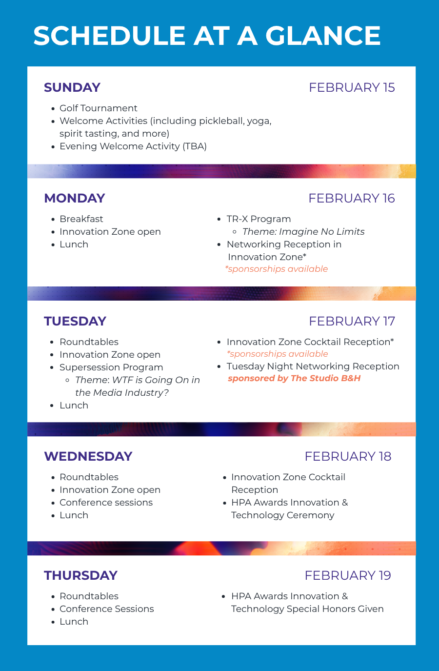 SCHEDULE AT A GLANCE SUNDAY FEBRUARY 15 Golf Tournament Welcome Activities (including pickleball, yoga, spirit tasting, and more) Evening Welcome Activity (TBA) MONDAY FEBRUARY 16 Breakfast Innovation Zone open Lunch TR-X Program Theme: Imagine No Limits Networking Reception in Innovation Zone* *sponsorships available TUESDAY FEBRUARY 17 Roundtables Innovation Zone open Supersession Program Theme: WTF is Going On in the Media Industry? Lunch Innovation Zone Cocktail Reception* *sponsorships available Tuesday Night Networking Event sponsored by The Studio B&H WEDNESDAY FEBRUARY 18 Roundtables Innovation Zone open Conference sessions Lunch Innovation Zone Cocktail Reception HPA Awards Innovation & Technology Ceremony THURSDAY FEBRUARY 19 Roundtables Conference Sessions Lunch HPA Awards Innovation & Technology Special Honors Given