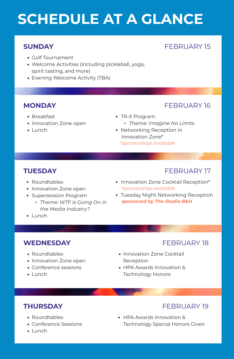SCHEDULE AT A GLANCE SUNDAY FEBRUARY 15 Golf Tournament Welcome Activities (including pickleball, yoga, spirit tasting, and more) Evening Welcome Activity (TBA) MONDAY FEBRUARY 16 Breakfast Innovation Zone open Lunch TR-X Program Theme: Imagine No Limits Networking Reception in Innovation Zone* *sponsorships available TUESDAY FEBRUARY 17 Roundtables Innovation Zone open Supersession Program Theme: WTF is Going On in the Media Industry? Lunch Innovation Zone Cocktail Reception* *sponsorships available Tuesday Night Networking Event sponsored by The Studio B&H WEDNESDAY FEBRUARY 18 Roundtables Innovation Zone open Conference sessions Lunch Innovation Zone Cocktail Reception HPA Awards Innovation & Technology Honors THURSDAY FEBRUARY 19 Roundtables Conference Sessions Lunch HPA Awards Innovation & Technology Special Honors Given