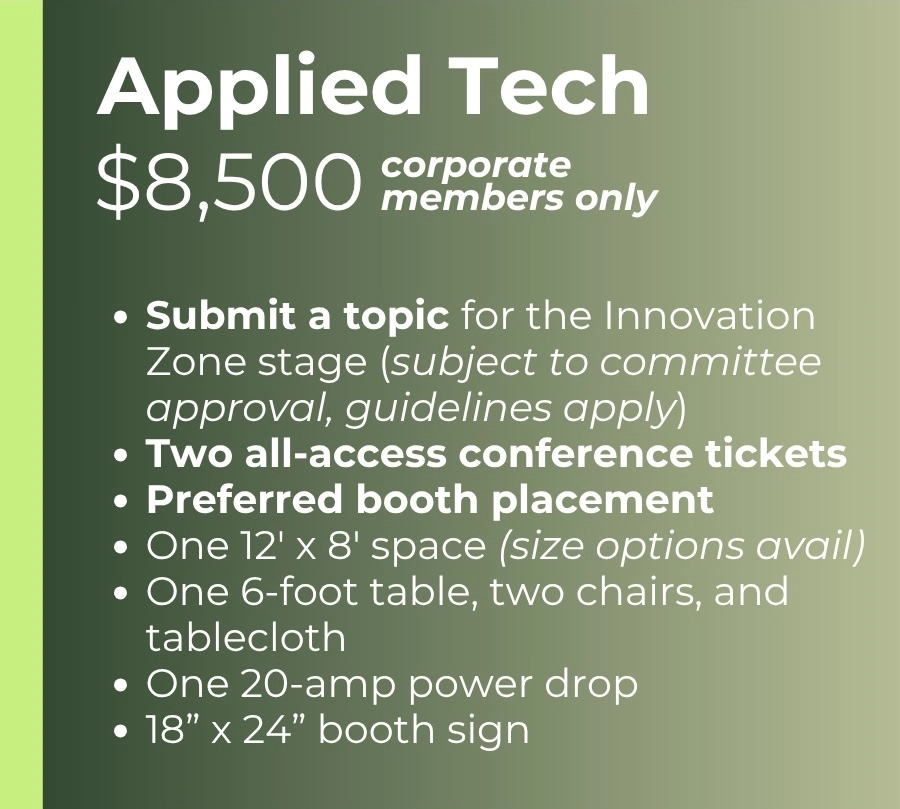 Applied Tech $8,500 - corporate members only Submit a topic for the Innovation Zone stage (subject to committee approval, guidelines apply) Two all-access conference tickets Preferred booth placement One 12' x 8' space (size options avail) One 6-foot table, two chairs, and tablecloth One 20-amp power drop 18” x 24” booth sign