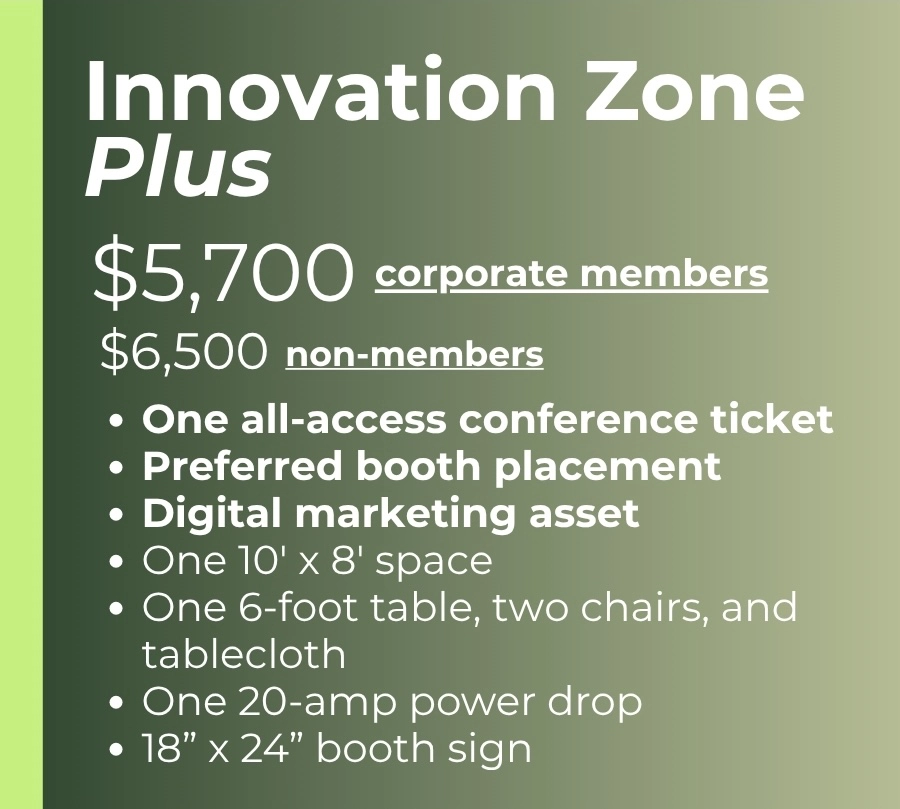 Innovation Zone Plus $5,700 - corporate members $6,500 - non-members One all-access conference ticket Preferred booth placement Digital marketing asset One 10' x 8' space One 6-foot table, two chairs, and tablecloth One 20-amp power drop 18” x 24” booth sign