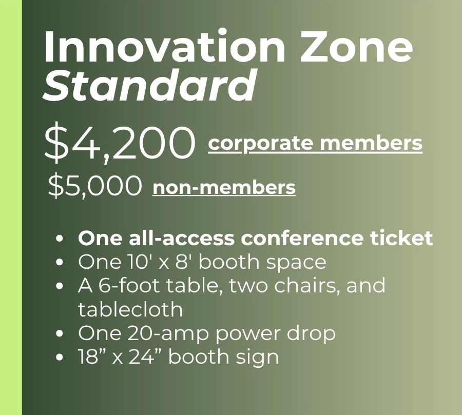 Innovation Zone Standard $4,200 - corporate members $5,000 - non-members One all-access conference ticket One 10' x 8' booth space A 6-foot table, two chairs, and tablecloth One 20-amp power drop 18” x 24” booth sign